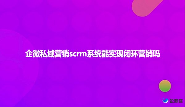 企微私域营销scrm系统能实现闭环营销吗