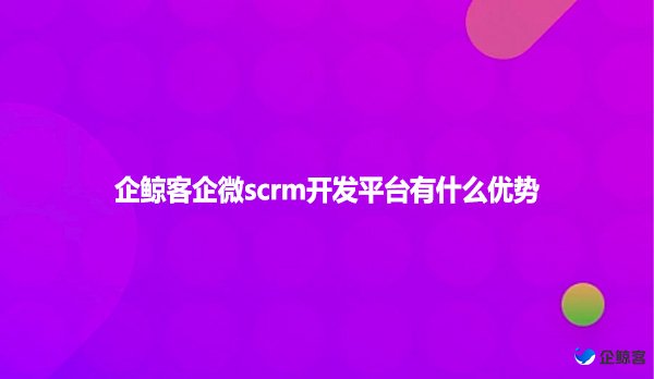 企鲸客企微scrm开发平台有什么优势？