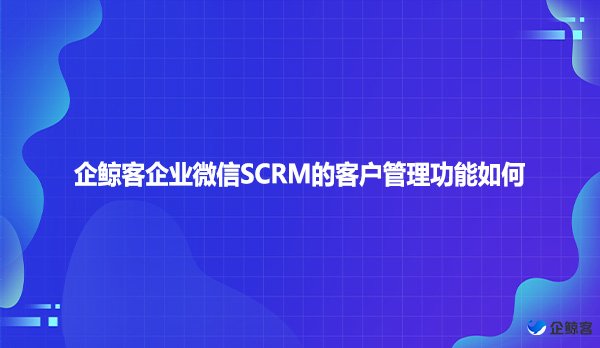 企鲸客企业微信SCRM的客户管理功能如何