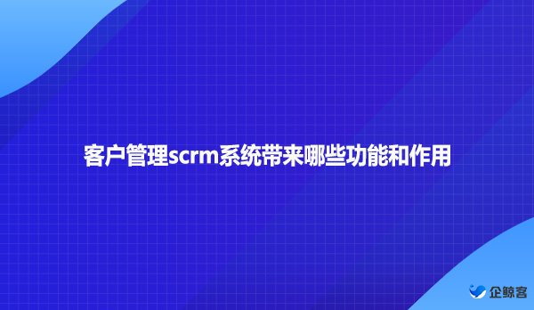 客户管理scrm系统带来哪些功能和作用