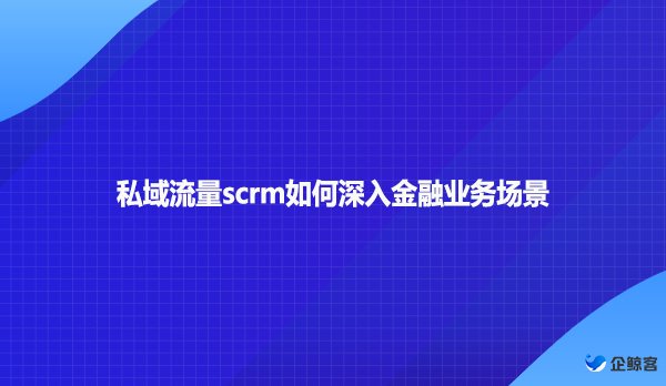 私域流量scrm如何深入金融业务场景