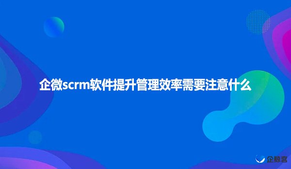 企微scrm软件提升管理效率需要注意什么