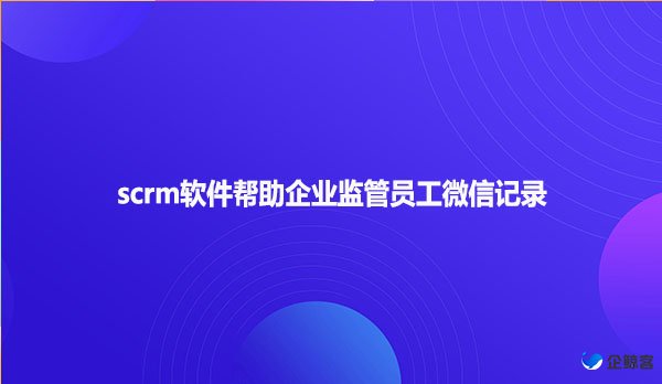 scrm软件帮助企业监管员工微信记录