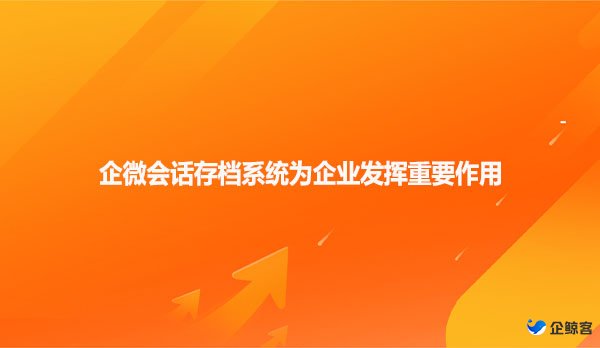 企微会话存档系统为企业沟通发挥重要作用