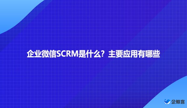 企业微信SCRM是什么？主要应用有哪些