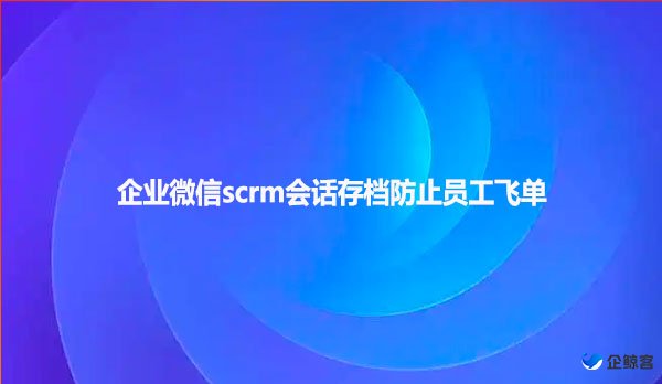企业微信scrm会话存档防止员工飞单
