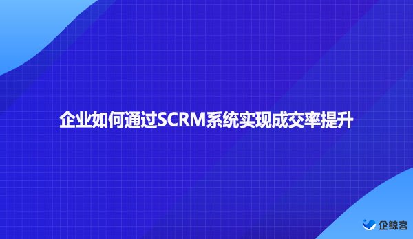 企业如何通过SCRM系统实现成交率提升