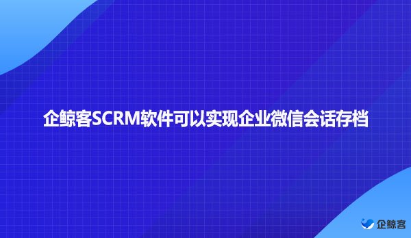 企鲸客SCRM软件可以实现企业微信会话存档
