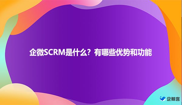企微SCRM是什么？有哪些优势和功能