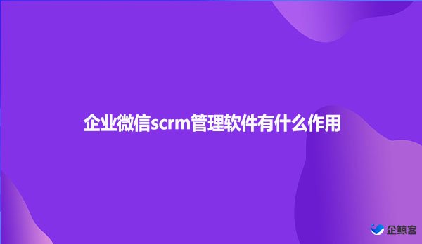 企业微信scrm管理软件有什么作用