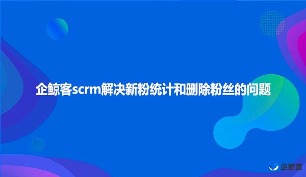 企鲸客scrm解决新粉统计和删除粉丝的问题