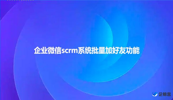 企业微信scrm系统批量加好友功能