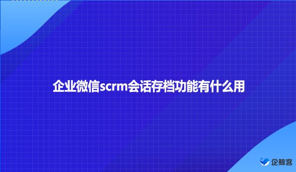 企业微信scrm会话存档功能有什么用