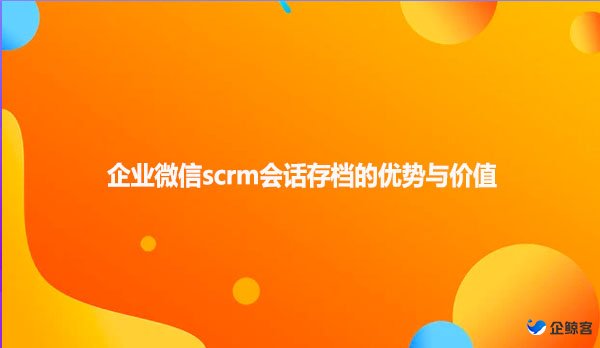 企业微信scrm会话存档的优势与价值