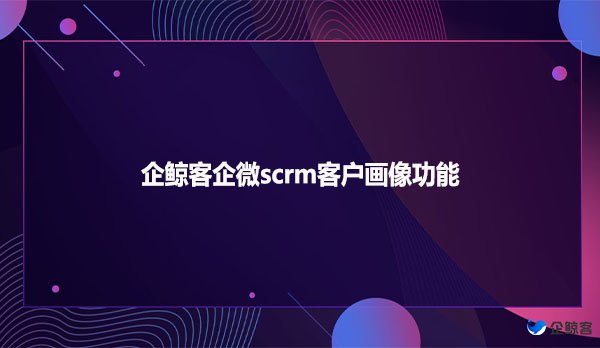 企鲸客企微scrm客户画像功能