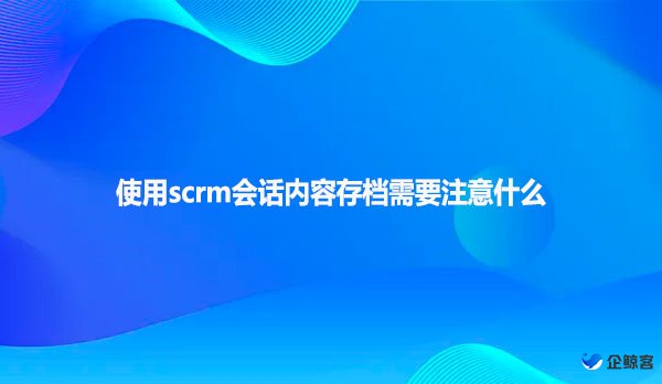 使用scrm会话内容存档需要注意什么