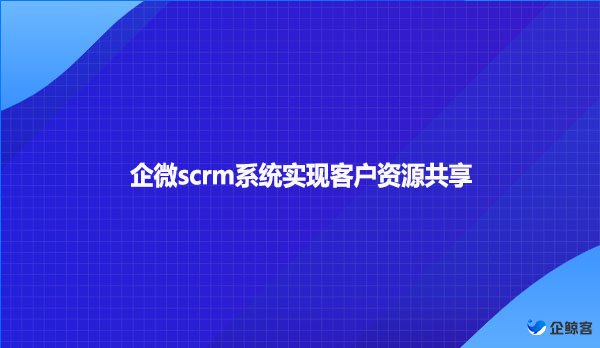 企微scrm系统实现客户资源共享