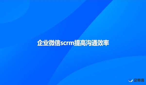 企业微信scrm提高沟通效率