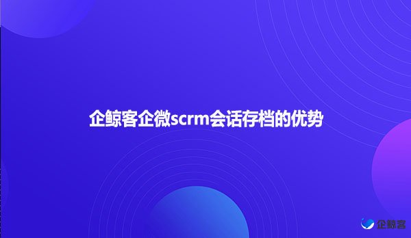 企鲸客企微scrm会话存档的优势