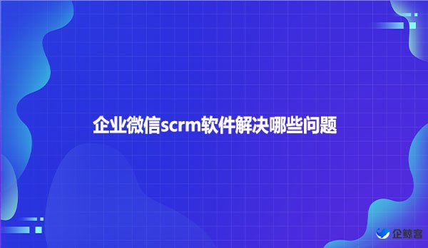 企业微信scrm软件解决哪些问题