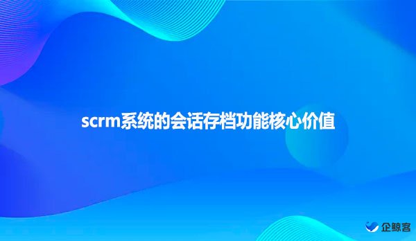 scrm系统的会话存档功能核心价值